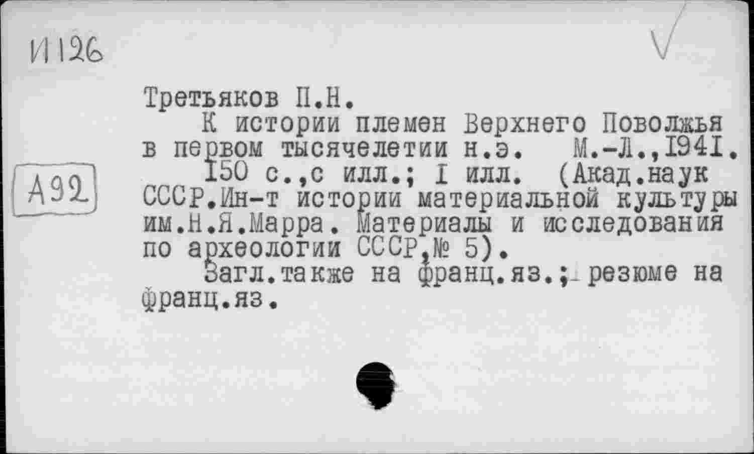 ﻿И IU
A91
Третьяков II.H.
К истории племен Верхнего Поволжья в первом тысячелетии н.э.	М.-Л.,1941.
150 с.,с илл.; I илл. (Акад.наук СССР.Ин-т истории материальной культуры им.Я.Я.Марра. материалы и исследования по археологии СССр,№ 5).
Загл.также на франц.яз. резюме на франц.яз.